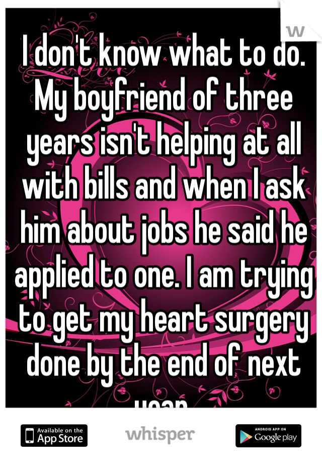I don't know what to do. My boyfriend of three years isn't helping at all with bills and when I ask him about jobs he said he applied to one. I am trying to get my heart surgery done by the end of next year. 