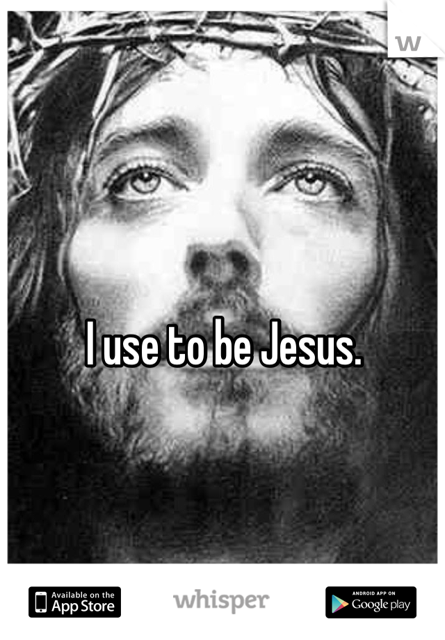 I use to be Jesus.