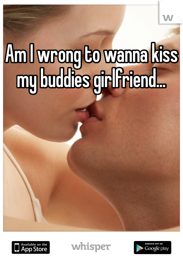 Am I wrong to wanna kiss my buddies girlfriend...