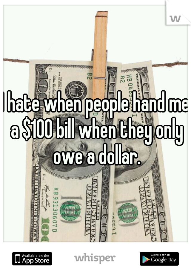 I hate when people hand me a $100 bill when they only owe a dollar.
