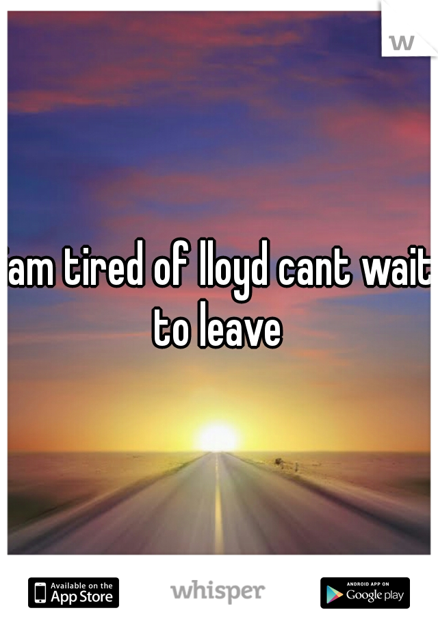 iam tired of lloyd cant wait to leave 