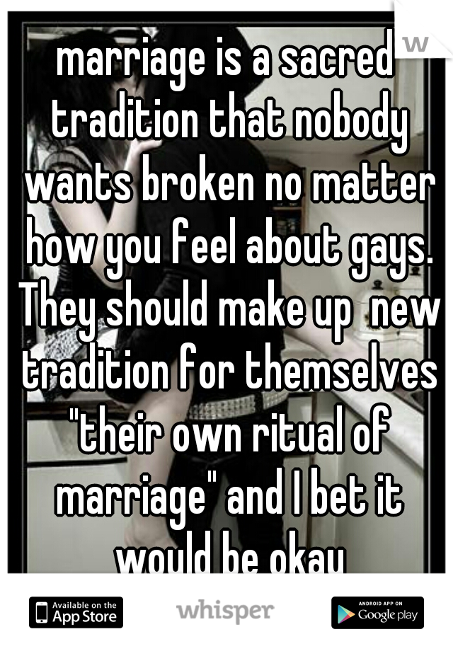 marriage is a sacred tradition that nobody wants broken no matter how you feel about gays. They should make up  new tradition for themselves "their own ritual of marriage" and I bet it would be okay