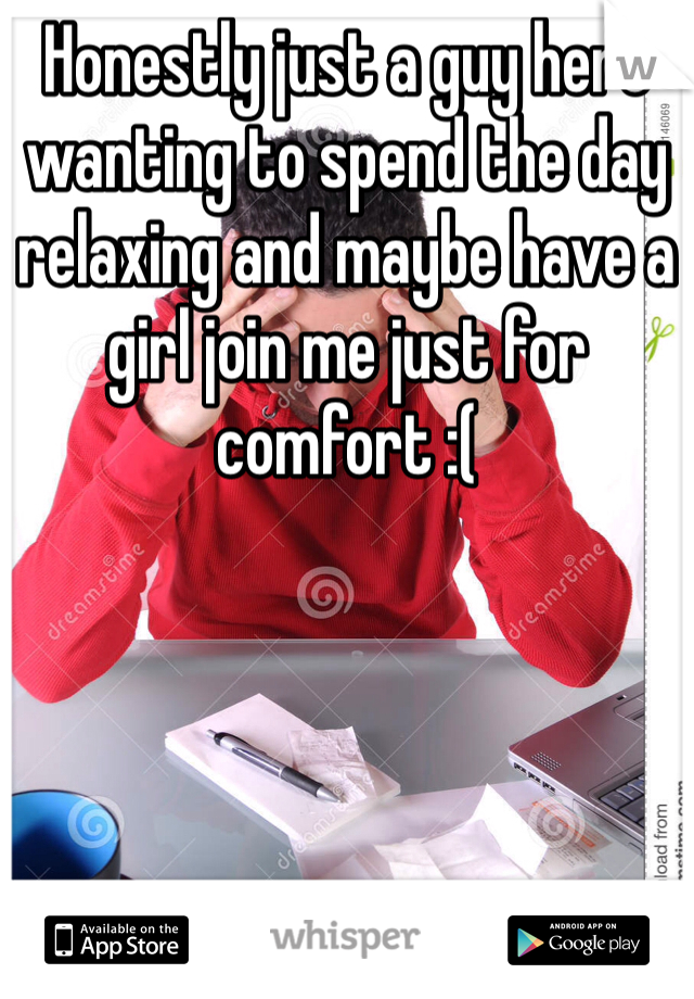 Honestly just a guy here wanting to spend the day relaxing and maybe have a girl join me just for comfort :( 