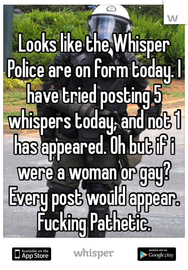 Looks like the Whisper Police are on form today. I have tried posting 5 whispers today, and not 1 has appeared. Oh but if i were a woman or gay? Every post would appear. Fucking Pathetic.