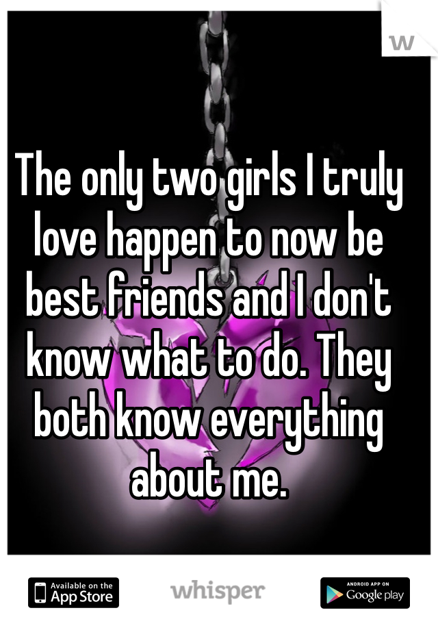 The only two girls I truly love happen to now be best friends and I don't know what to do. They both know everything about me. 