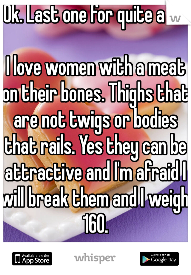 Ok. Last one for quite a bit

I love women with a meat on their bones. Thighs that are not twigs or bodies that rails. Yes they can be attractive and I'm afraid I will break them and I weigh 160.