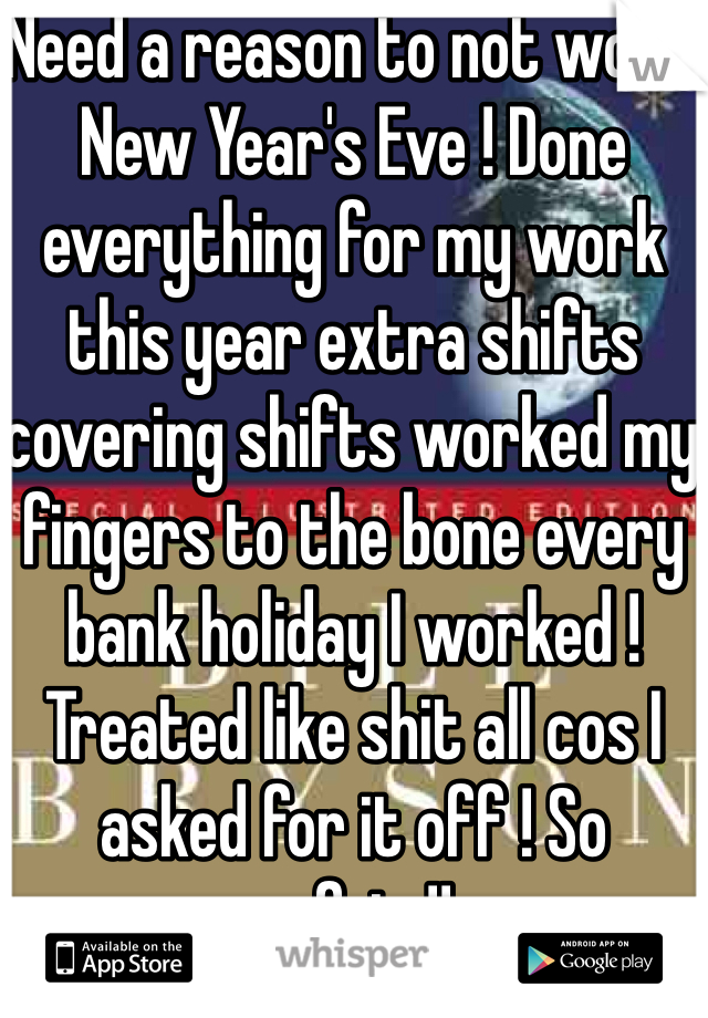 Need a reason to not work New Year's Eve ! Done everything for my work this year extra shifts covering shifts worked my fingers to the bone every bank holiday I worked ! Treated like shit all cos I asked for it off ! So unfair !!