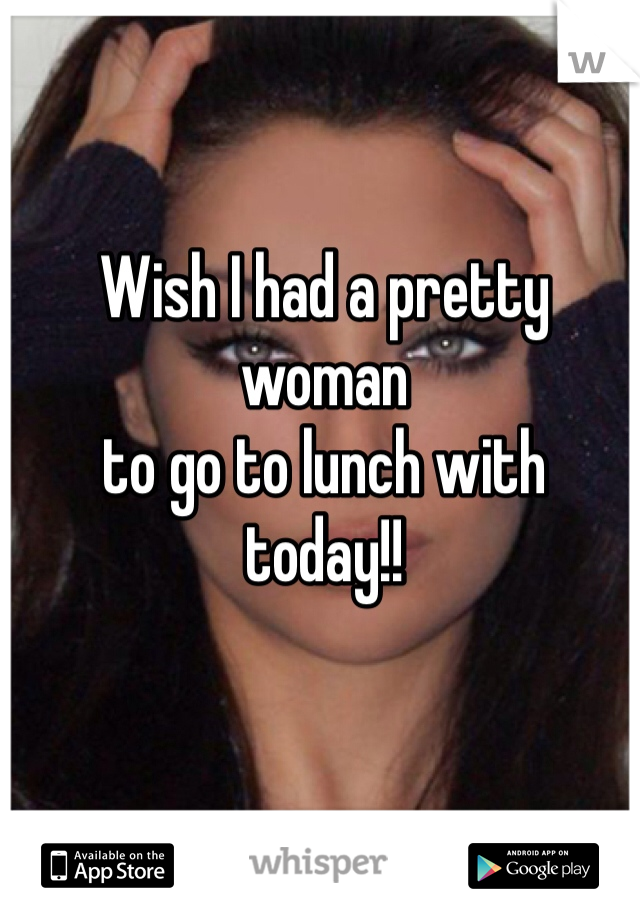 Wish I had a pretty woman 
to go to lunch with 
today!!