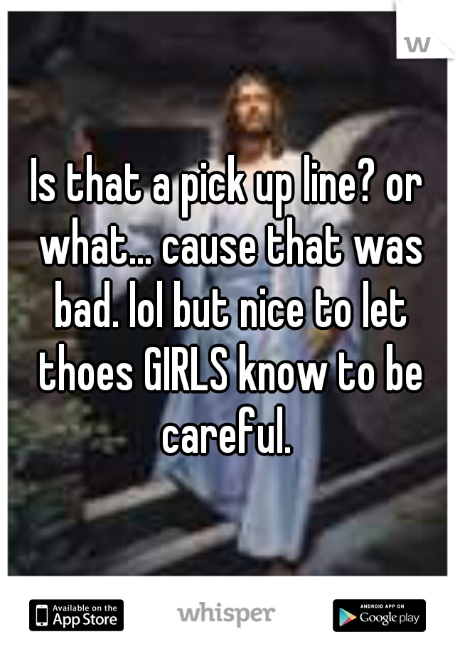 Is that a pick up line? or what... cause that was bad. lol but nice to let thoes GIRLS know to be careful. 