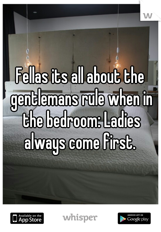 Fellas its all about the gentlemans rule when in the bedroom: Ladies always come first. 
