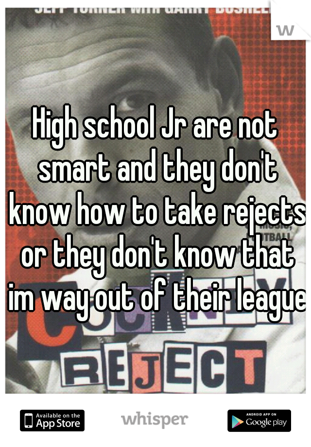 High school Jr are not smart and they don't know how to take rejects or they don't know that im way out of their league