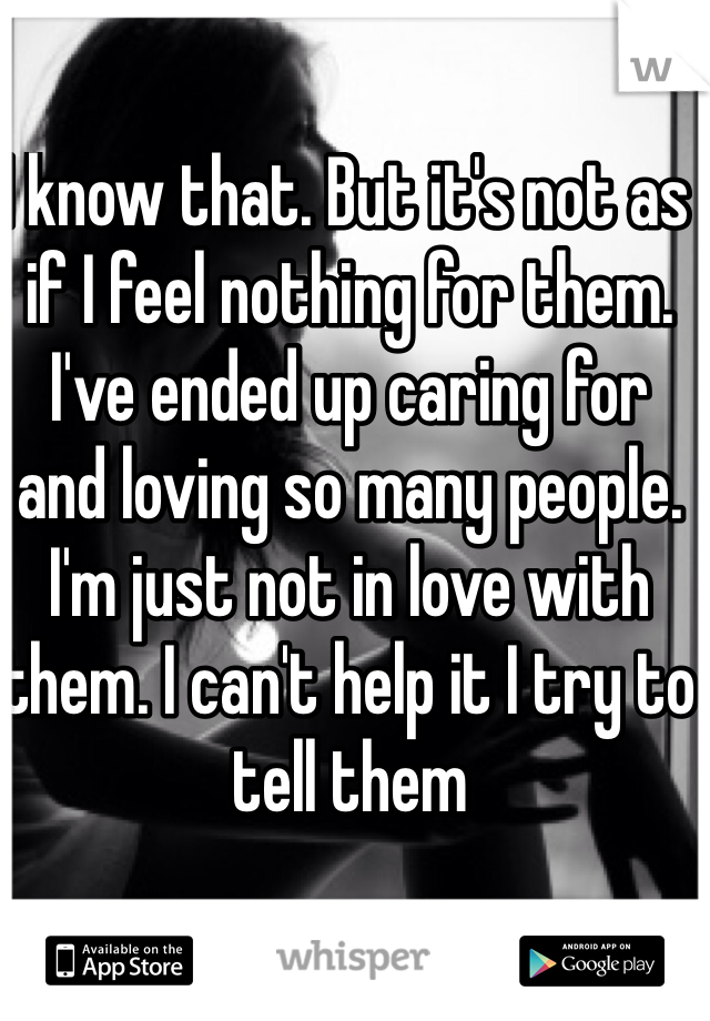 I know that. But it's not as if I feel nothing for them. I've ended up caring for and loving so many people. I'm just not in love with them. I can't help it I try to tell them
