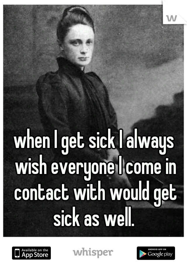 when I get sick I always wish everyone I come in contact with would get sick as well. 