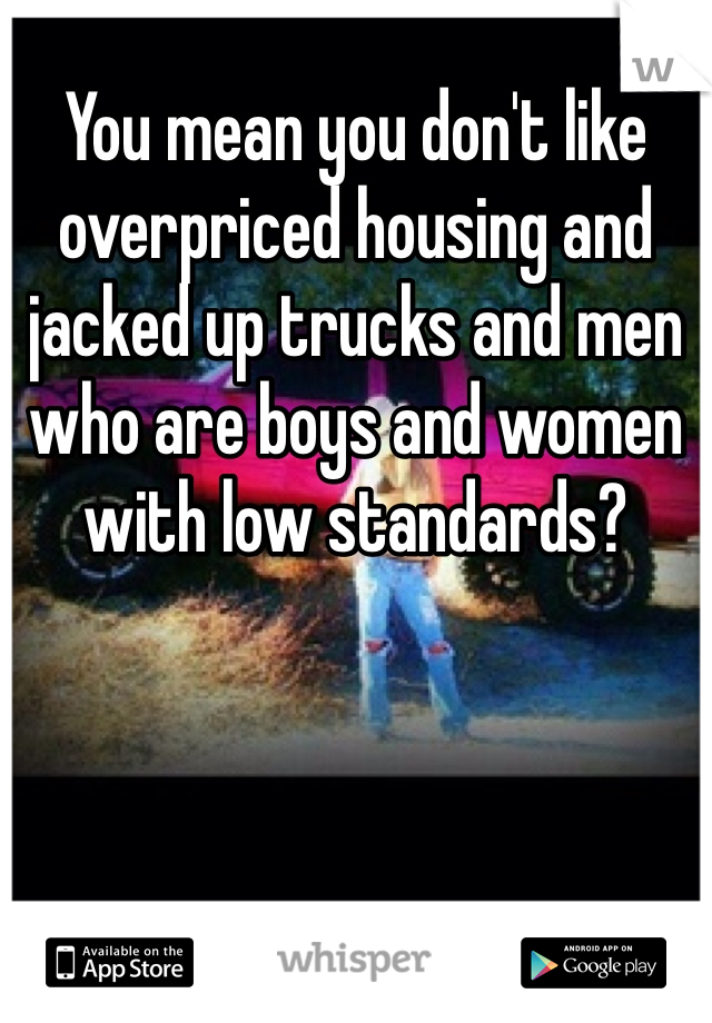 You mean you don't like overpriced housing and jacked up trucks and men who are boys and women with low standards?