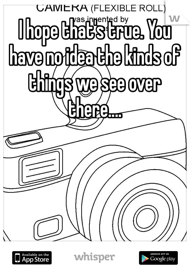 I hope that's true. You have no idea the kinds of things we see over there....