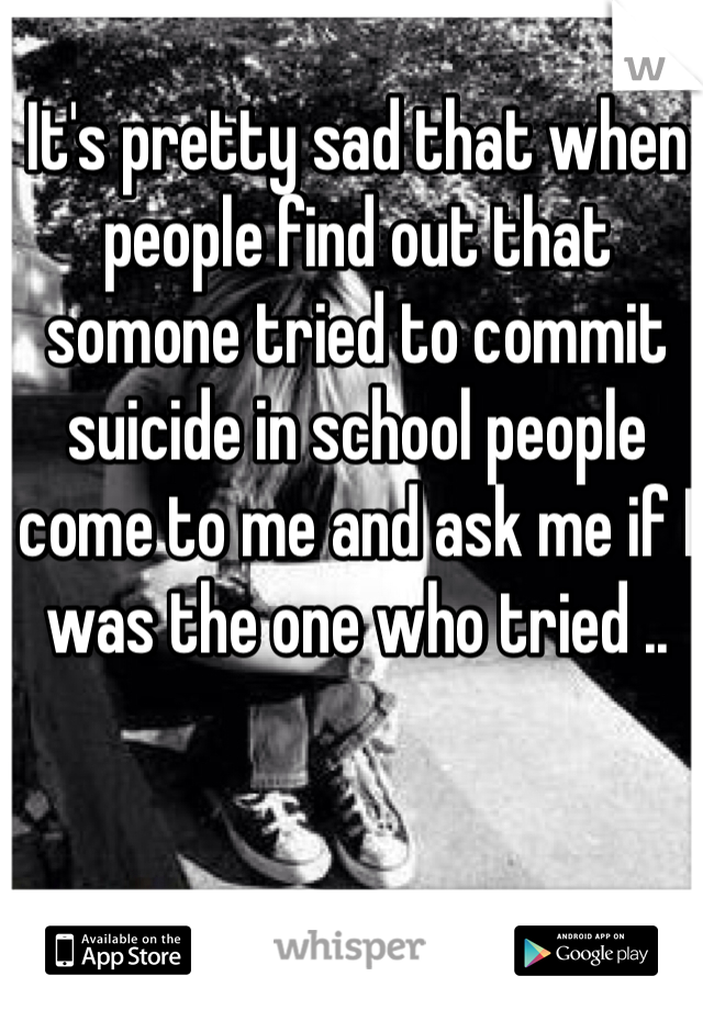 It's pretty sad that when people find out that somone tried to commit suicide in school people come to me and ask me if I was the one who tried ..