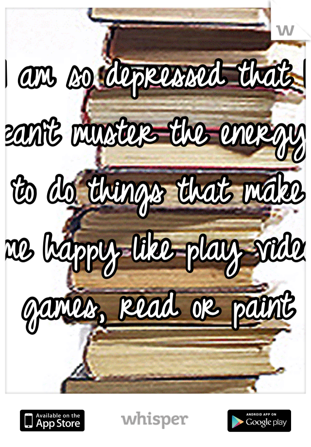 I am so depressed that I can't muster the energy to do things that make me happy like play video games, read or paint