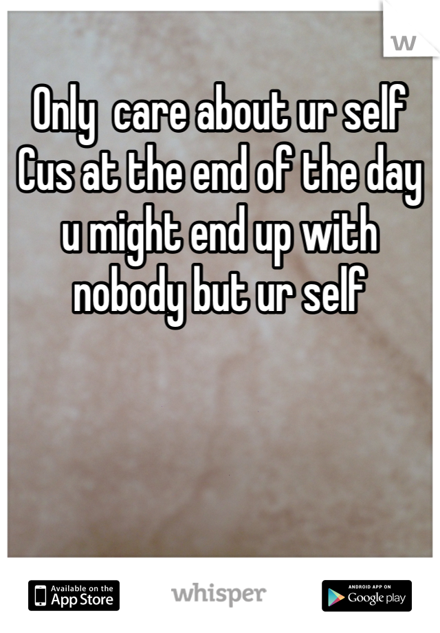 Only  care about ur self Cus at the end of the day u might end up with nobody but ur self