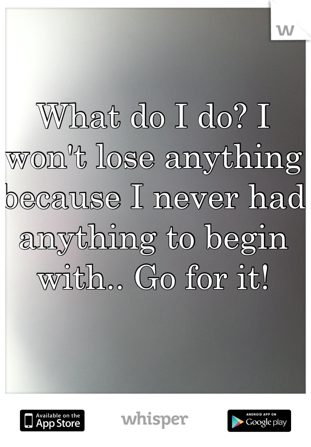 What do I do? I won't lose anything because I never had anything to begin with.. Go for it!