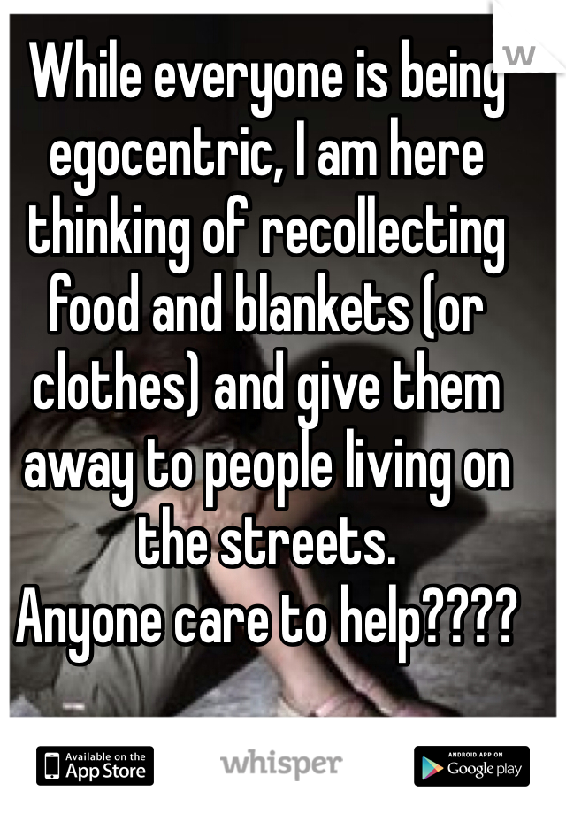 While everyone is being egocentric, I am here thinking of recollecting food and blankets (or clothes) and give them away to people living on the streets. 
Anyone care to help???? 