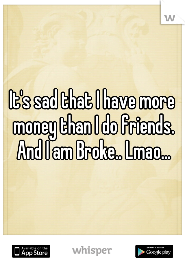 It's sad that I have more money than I do friends. And I am Broke.. Lmao...