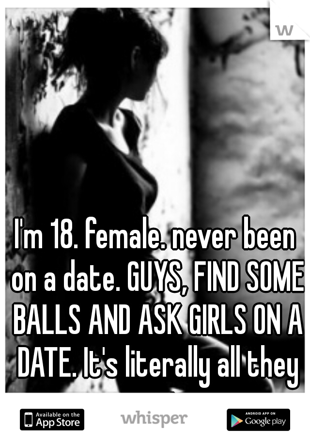 I'm 18. female. never been on a date. GUYS, FIND SOME BALLS AND ASK GIRLS ON A DATE. It's literally all they want. 