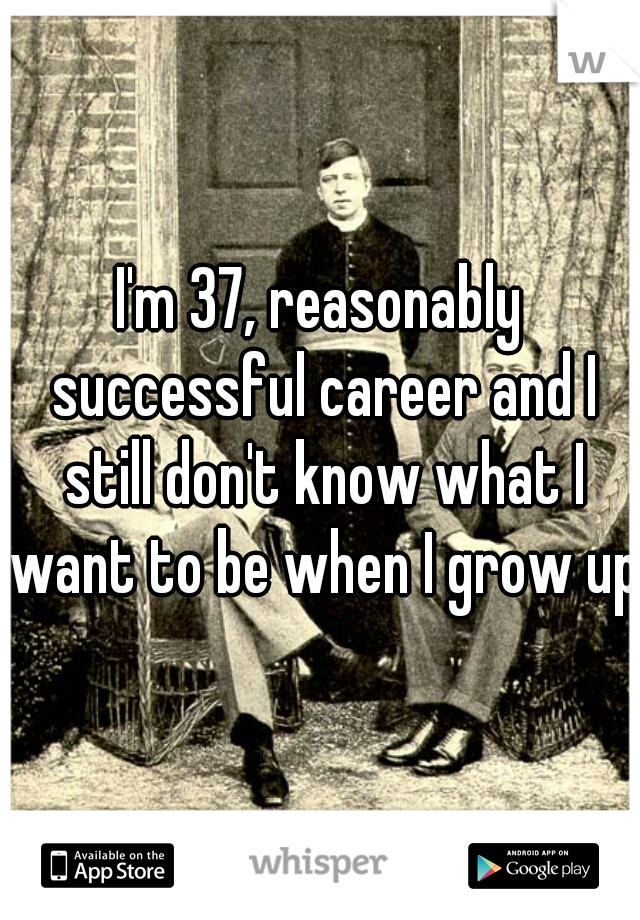 I'm 37, reasonably successful career and I still don't know what I want to be when I grow up.