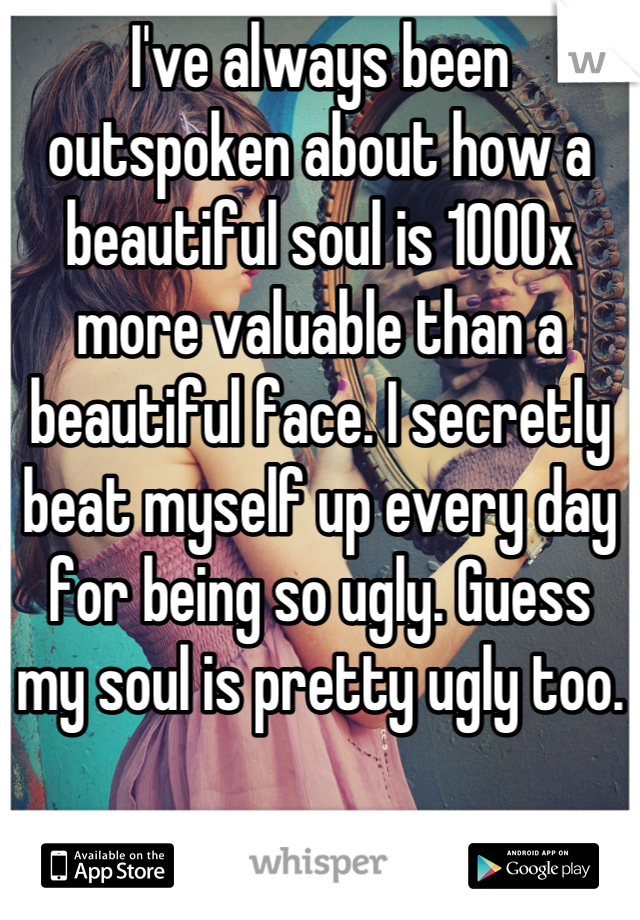 I've always been outspoken about how a beautiful soul is 1000x more valuable than a beautiful face. I secretly beat myself up every day for being so ugly. Guess 
my soul is pretty ugly too.