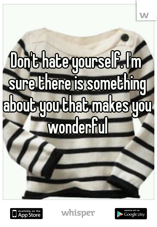Don't hate yourself. I'm sure there is something about you that makes you wonderful

