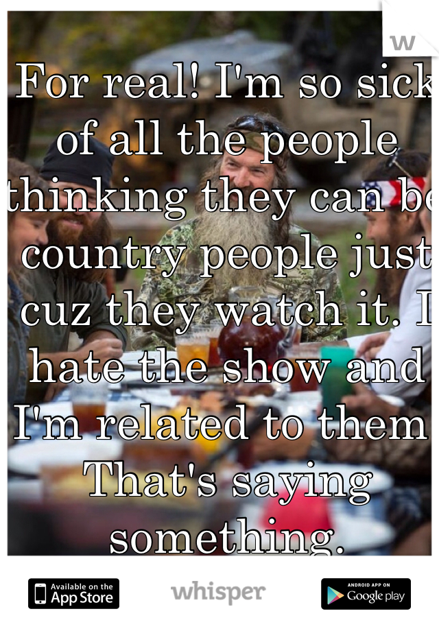 For real! I'm so sick of all the people thinking they can be country people just cuz they watch it. I hate the show and I'm related to them. That's saying something. 