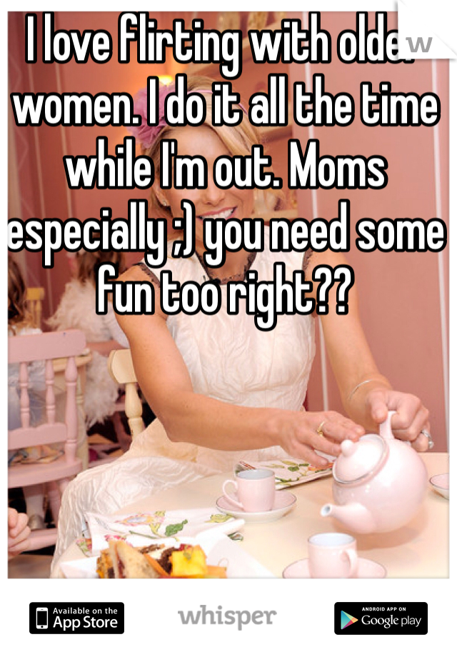 I love flirting with older women. I do it all the time while I'm out. Moms especially ;) you need some fun too right??
