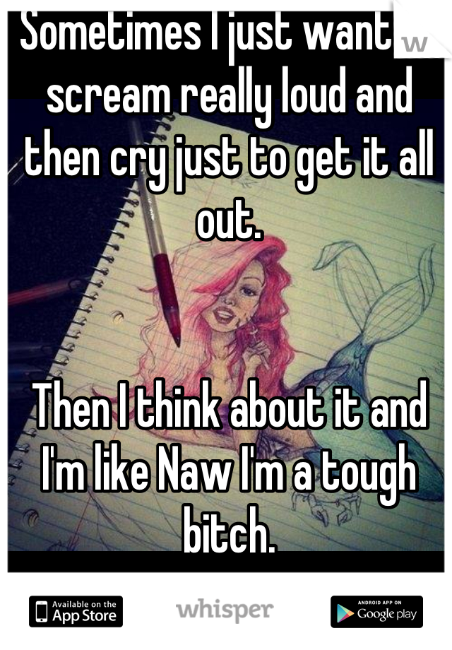 Sometimes I just want to scream really loud and then cry just to get it all out. 


Then I think about it and I'm like Naw I'm a tough bitch.