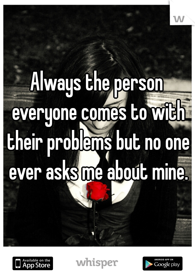 Always the person everyone comes to with their problems but no one ever asks me about mine.