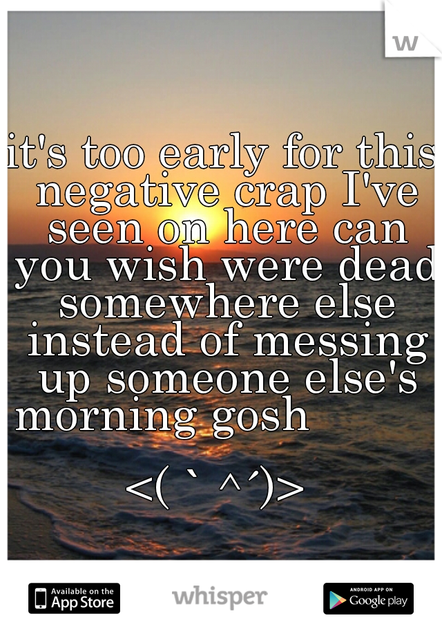 it's too early for this negative crap I've seen on here can you wish were dead somewhere else instead of messing up someone else's morning gosh                             
 <(｀^´)>  