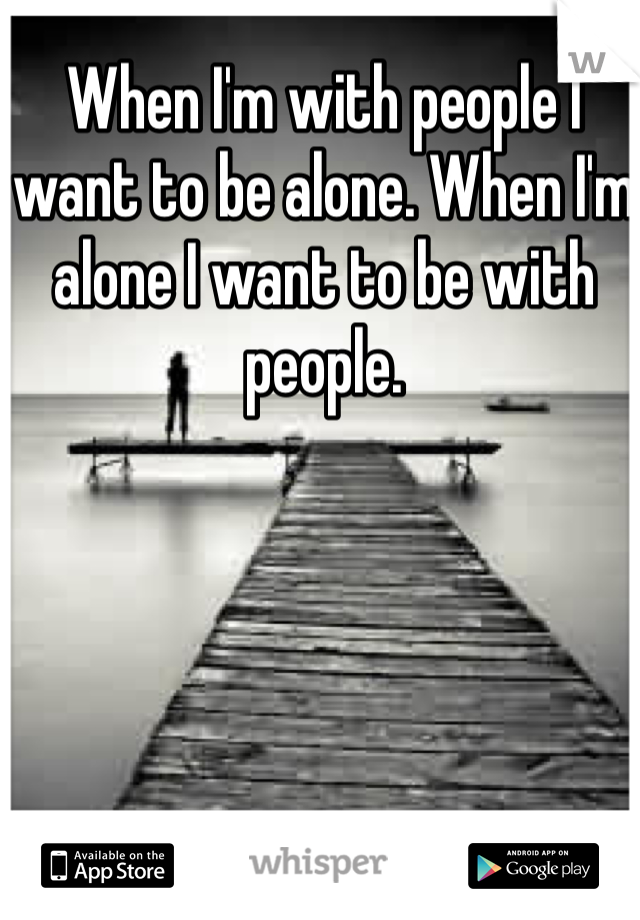 When I'm with people I want to be alone. When I'm alone I want to be with people. 