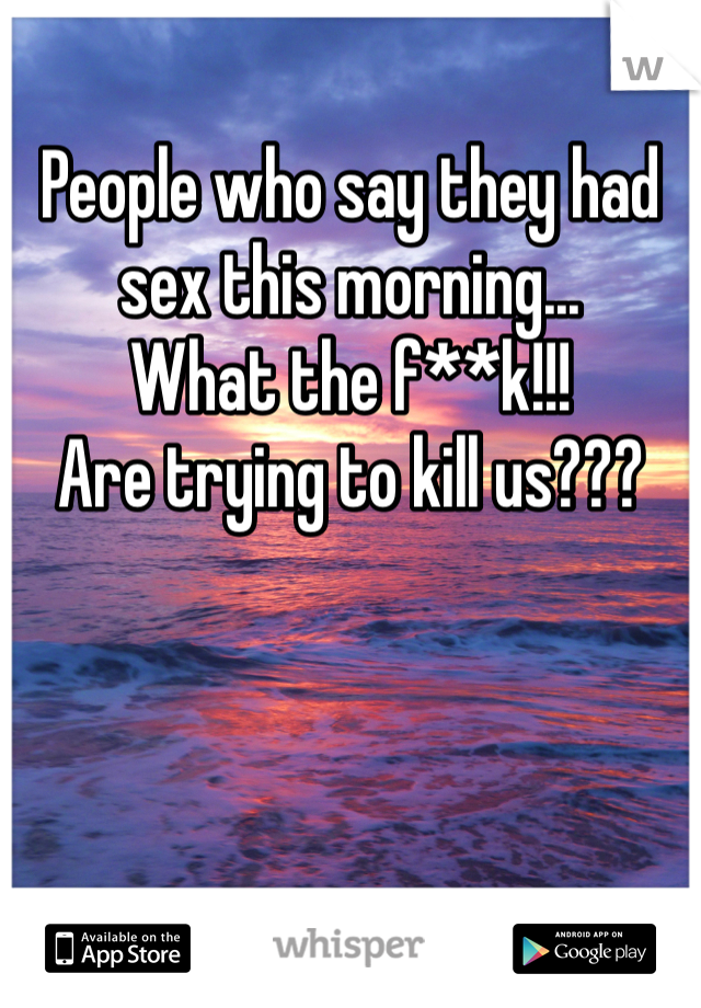 People who say they had sex this morning...
What the f**k!!!
Are trying to kill us???