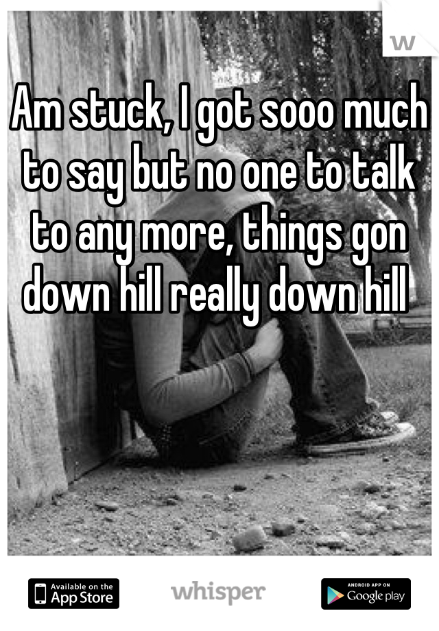 Am stuck, I got sooo much to say but no one to talk to any more, things gon down hill really down hill 