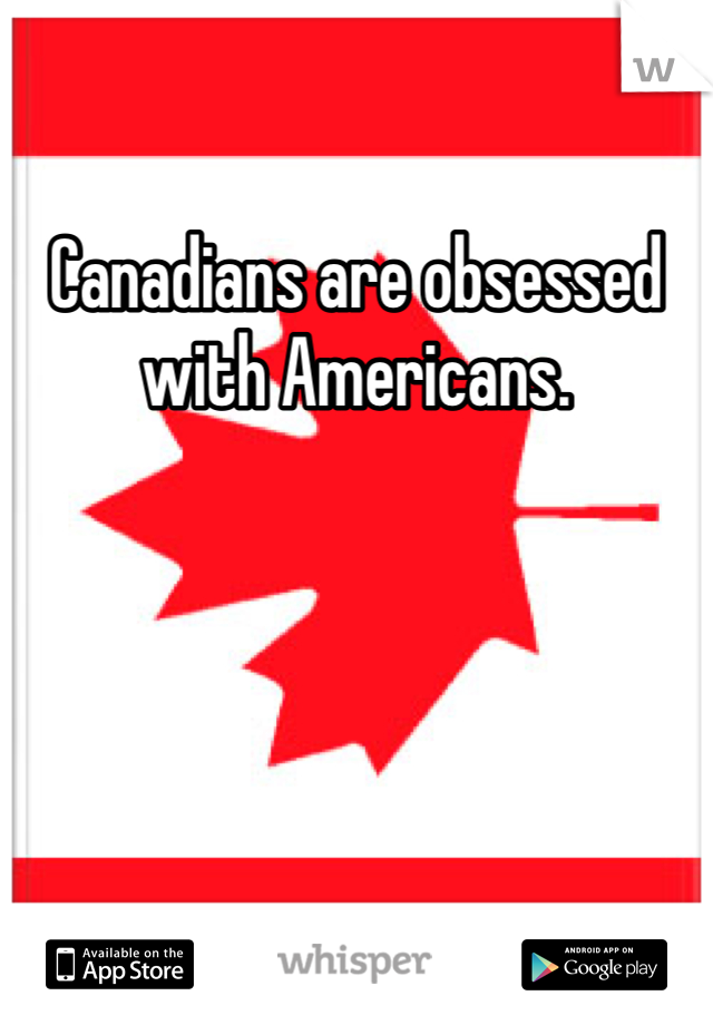 Canadians are obsessed with Americans. 