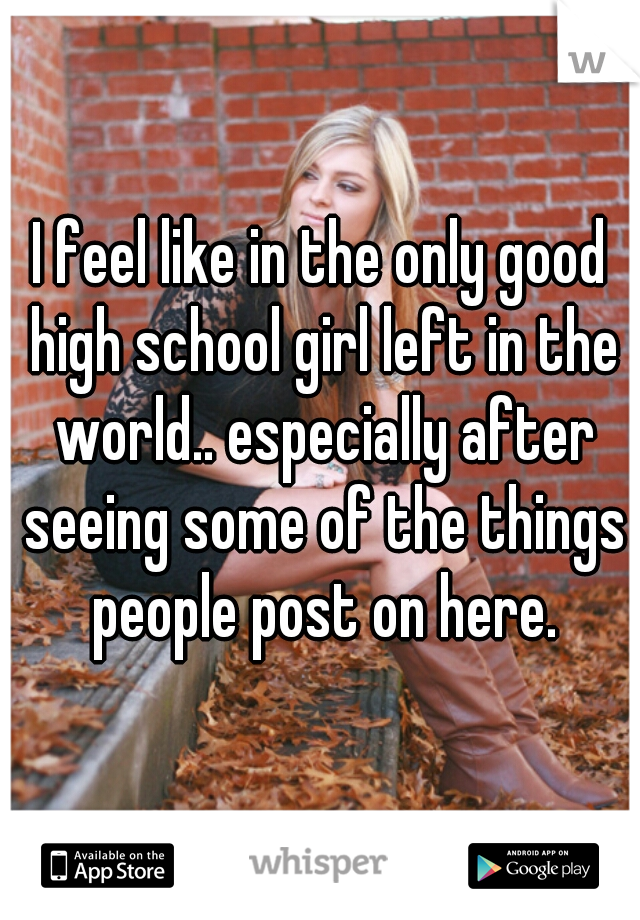 I feel like in the only good high school girl left in the world.. especially after seeing some of the things people post on here.