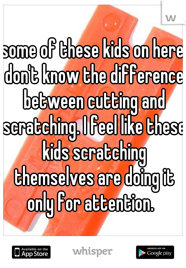 some of these kids on here don't know the difference between cutting and scratching. I feel like these kids scratching themselves are doing it only for attention.  