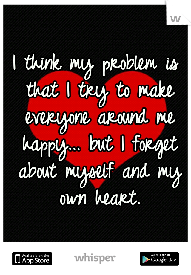 I think my problem is that I try to make everyone around me happy... but I forget about myself and my own heart.