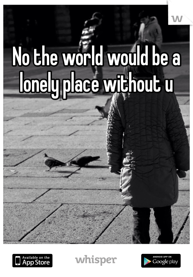 No the world would be a lonely place without u
