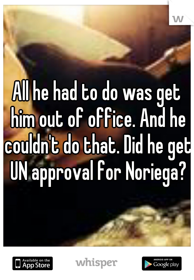 All he had to do was get him out of office. And he couldn't do that. Did he get UN approval for Noriega?