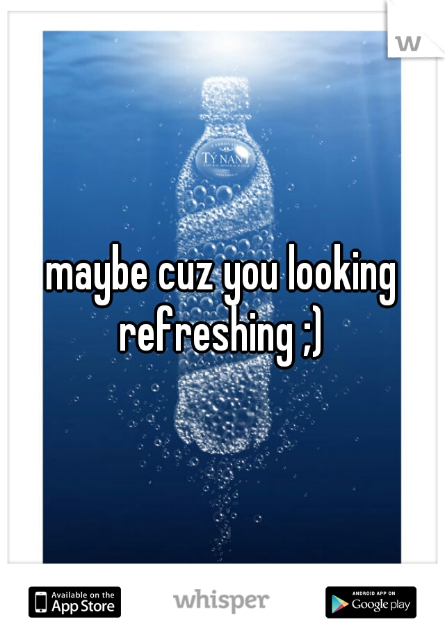 maybe cuz you looking refreshing ;) 