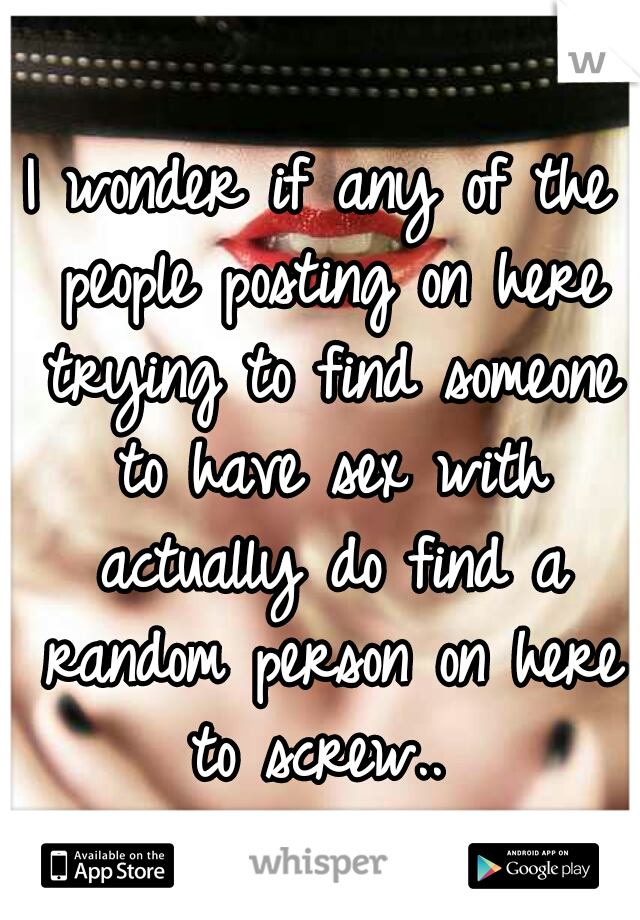 I wonder if any of the people posting on here trying to find someone to have sex with actually do find a random person on here to screw.. 