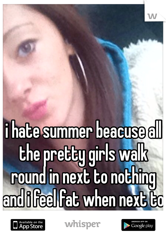 i hate summer beacuse all the pretty girls walk round in next to nothing and i feel fat when next to them :(