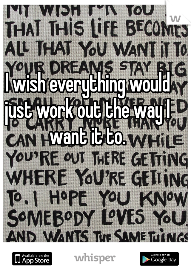 I wish everything would just work out the way I want it to. 