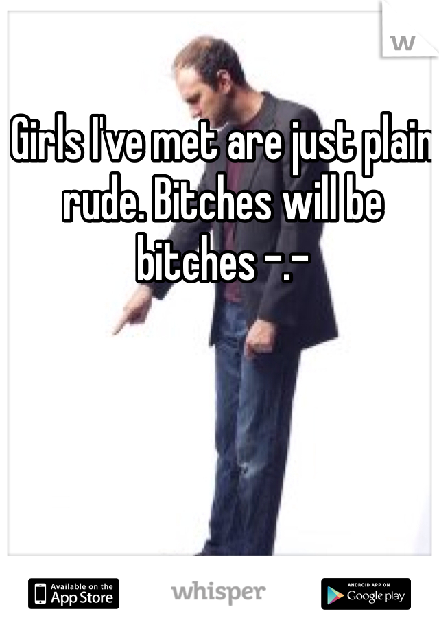 Girls I've met are just plain rude. Bitches will be bitches -.-