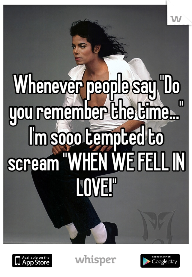 Whenever people say "Do you remember the time..." I'm sooo tempted to scream "WHEN WE FELL IN LOVE!"