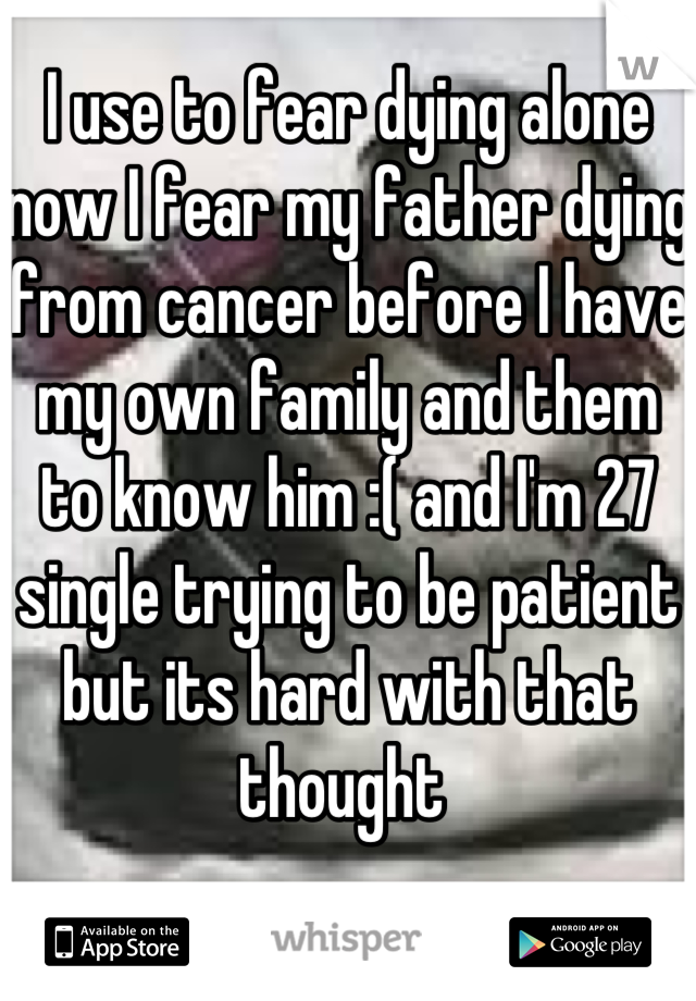 I use to fear dying alone now I fear my father dying from cancer before I have my own family and them to know him :( and I'm 27 single trying to be patient but its hard with that thought 